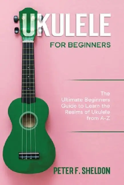 Ukulele for Beginners: The Ultimate Beginner's Guide to Learn the Realms of Ukulele from A-Z by Peter F. Sheldon