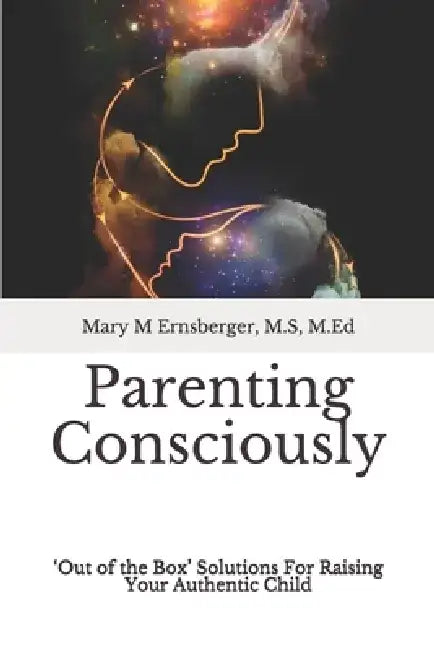 Parenting Consciously: 'Out of the Box' Solutions For Raising Your Authentic Child by M. S. M. Ed Ernsberger