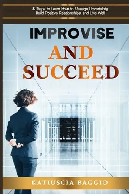 Improvise and Succeed: 8 Steps to Learn How to Manage Uncertainty, Build Positive Relationships, and Live Well by Katiuscia Baggio