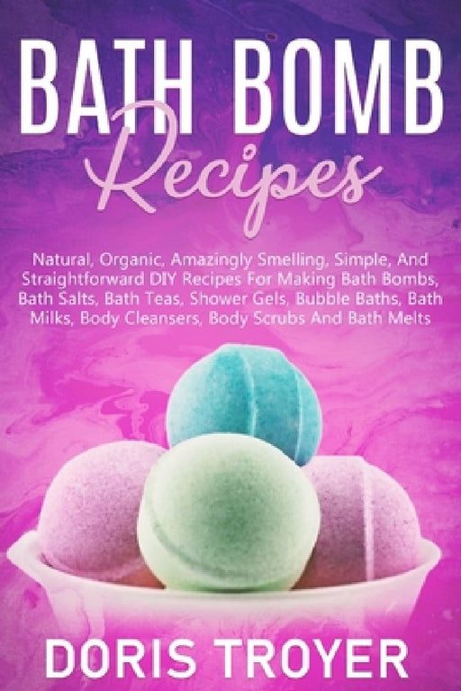 Bath Bomb Recipes: Natural, Organic, Amazingly Smelling, Simple, And Straightforward DIY Recipes For Making Bath Bombs by Doris Troyer