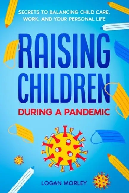 Raising Children During a Pandemic: Secrets to Balancing Child Care, Work, and your Personal Life by Logan Morley