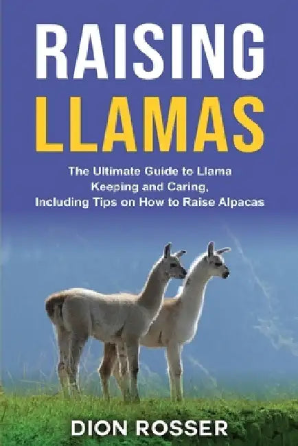 Raising Llamas: The Ultimate Guide to Llama Keeping and Caring, Including Tips on How to Raise Alpacas by Dion Rosser