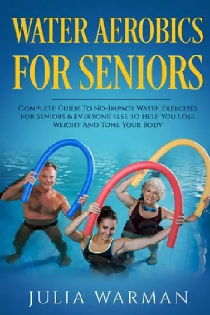 Water Aerobics For Seniors: Complete Guide To No-Impact Water Exercises For Seniors & Everyone Else To Help You Lose Weight And Tone Your Body by Julia Warman