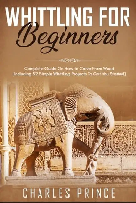 Whittling For Beginners: Complete Guide On How to Carve From Wood (Including 52 Simple Whittling Projects To Get You Started) by Charles Prince