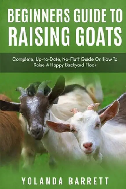 Beginners Guide To Raising Goats: Complete, Up-to-Date, No-Fluff Guide On How To Raise A Happy Backyard Flock by Yolanda Barrett