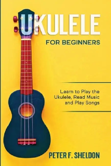 Ukulele for Beginners: Learn to Play the Ukulele, Read Music and Play Songs by Peter F. Sheldon