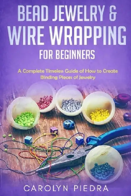 Bead Jewelry & Wire Wrapping for Beginners: A Complete Timeless Guide of How to Create Binding Pieces of Jewelry (Including The Top Easy To Follow Pro by Carolyn Piedra