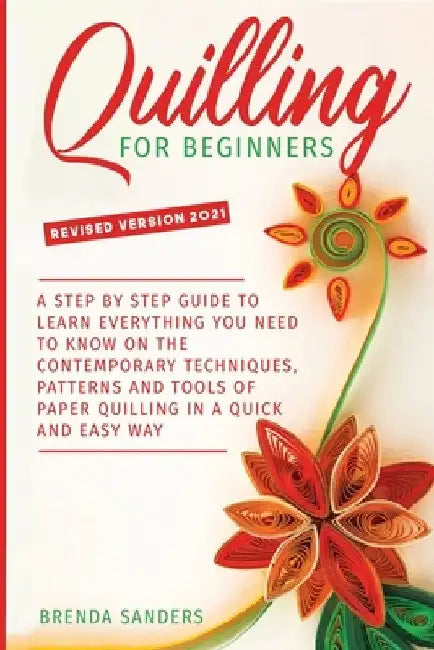 Quilling For Beginners: A Step by Step Guide To Learn Everything You Need To Know on the Contemporary Techniques, Patterns and Tools of Paper by Brenda Sanders