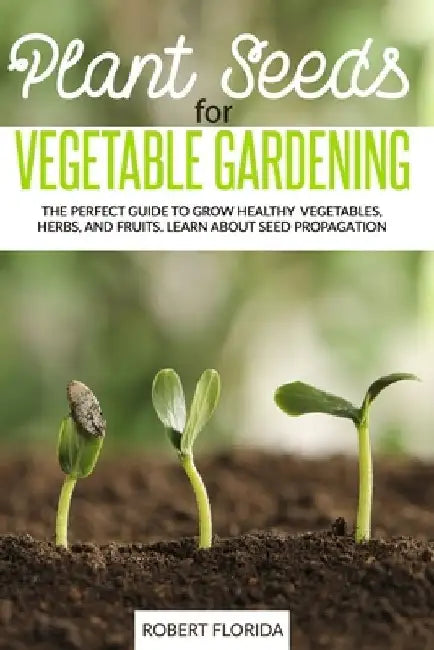 Plant Seeds for Vegetable Gardening: The Perfect Guide to Grow Healthy Vegetables, Herbs, and Fruits. Learn About Seed Propagation by Robert Florida