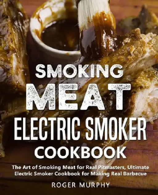 Smoking Meat: Electric Smoker Cookbook: The Art of Smoking Meat for Real Pitmasters, Ultimate Electric Smoker Cookbook for Making Real Barbecue by Roger Murphy