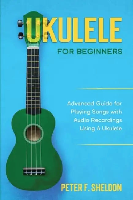 Ukulele for Beginners: Advanced Guide for Playing Songs with Audio Recordings Using A Ukulele by Peter F. Sheldon