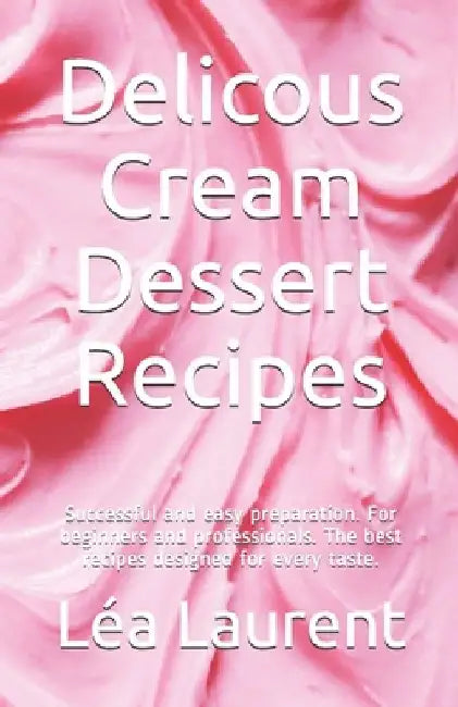 Delicous Cream Dessert Recipes: Successful and easy preparation. For beginners and professionals. The best recipes designed for every taste. by Léa Laurent