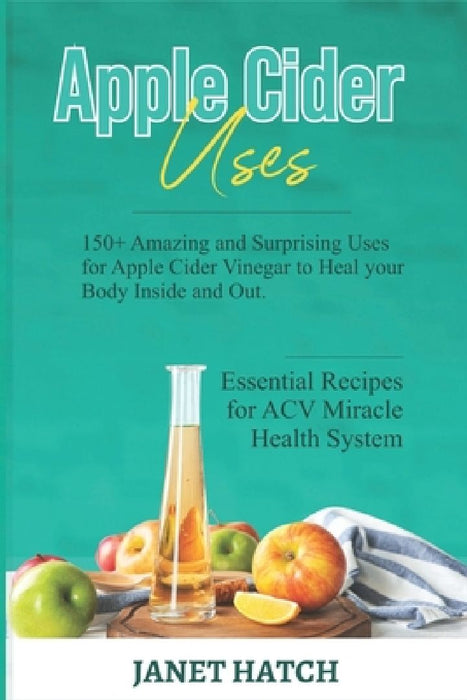 Apple Cider Uses: 150+ Amazing and Surprising Uses for Apple Cider Vinegar to Heal your Body Inside and Out. Essential Recipes for ACV M by Janet Hatch