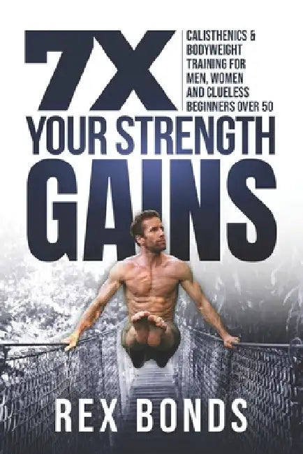 7X Your Strength Gains: Calisthenics & Bodyweight Training For Men, Women, And Clueless Beginners Over 50 by Rex Bonds