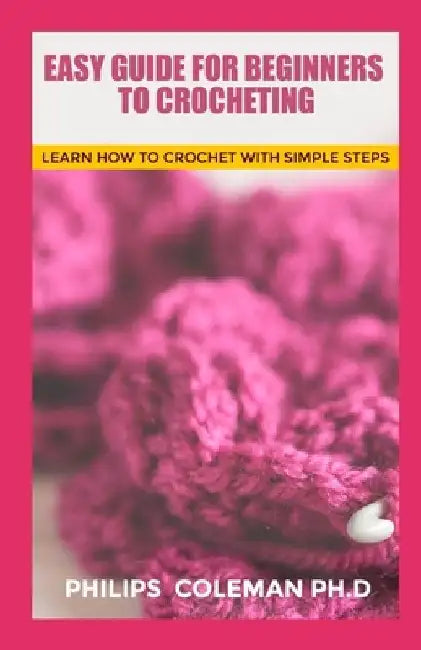 Easy Guide for Beginners to Crocheting: Learn How To Crochet With Simple Steps by Philips Coleman Ph. D.