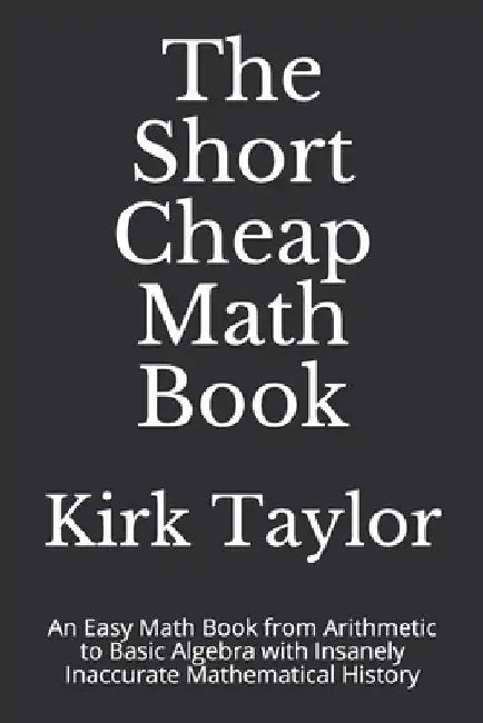 The Short Cheap Math Book: An Easy Math Book from Arithmetic to Basic Algebra with Insanely Inaccurate Mathematical History by Kirk Taylor