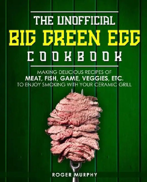 The Unofficial Big Green Egg Cookbook: Making Delicious Recipes of Meat, Fish, Game, Veggies, Etc. to Enjoy Smoking with Your Ceramic Grill by Roger Murphy