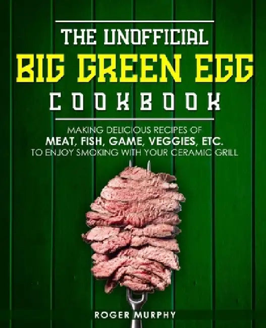The Unofficial Big Green Egg Cookbook: Making Delicious Recipes of Meat, Fish, Game, Veggies, Etc. to Enjoy Smoking with Your Ceramic Grill by Roger Murphy
