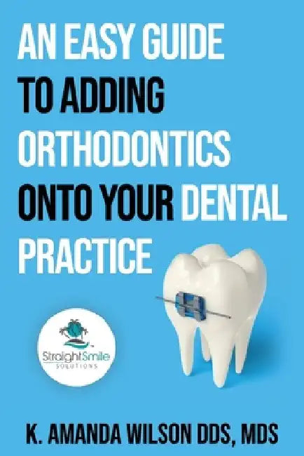 An Easy Guide to Adding Orthodontics onto your Dental Practice by K. Amanda Wilson Mds