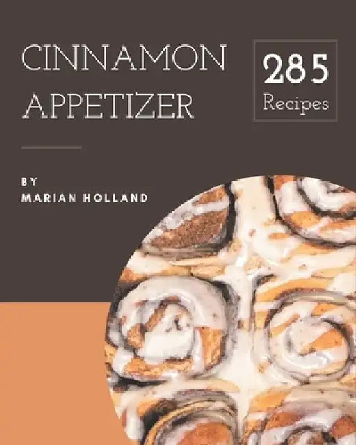 285 Cinnamon Appetizer Recipes: The Best Cinnamon Appetizer Cookbook that Delights Your Taste Buds by Marian Holland