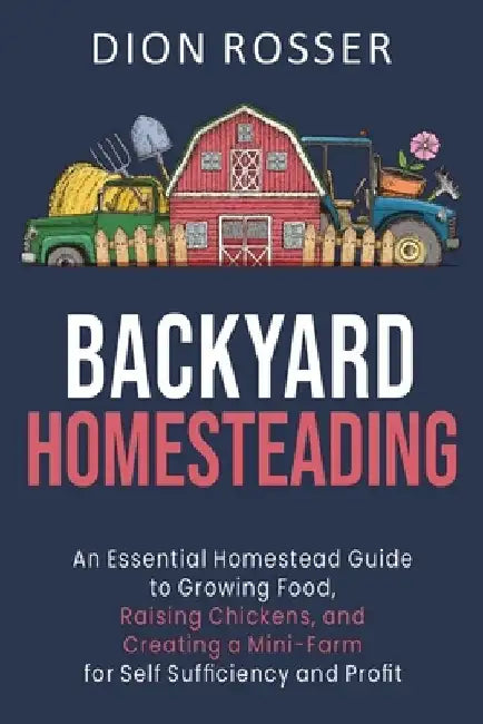 Backyard Homesteading: An Essential Homestead Guide to Growing Food, Raising Chickens, and Creating a Mini-Farm for Self Sufficiency and Prof by Dion Rosser