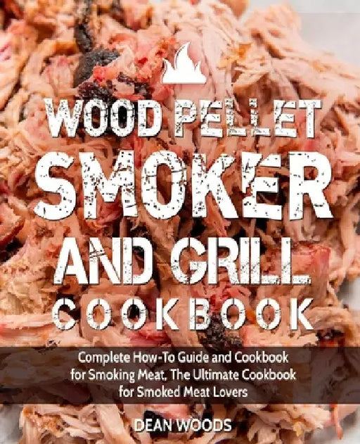 Wood Pellet Smoker and Grill Cookbook: Complete How-To Guide and Cookbook for Smoking Meat, The Ultimate Cookbook for Smoked Meat Lovers by Dean Woods