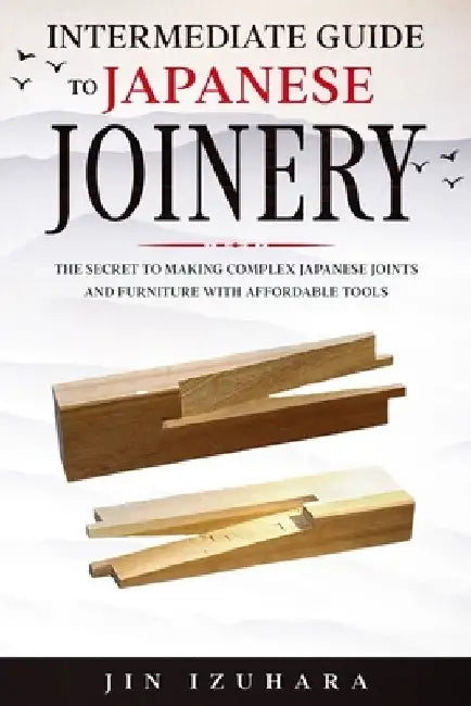 Intermediate Guide to Japanese Joinery: The Secret to Making Complex Japanese Joints and Furniture Using Affordable Tools by Jin Izuhara
