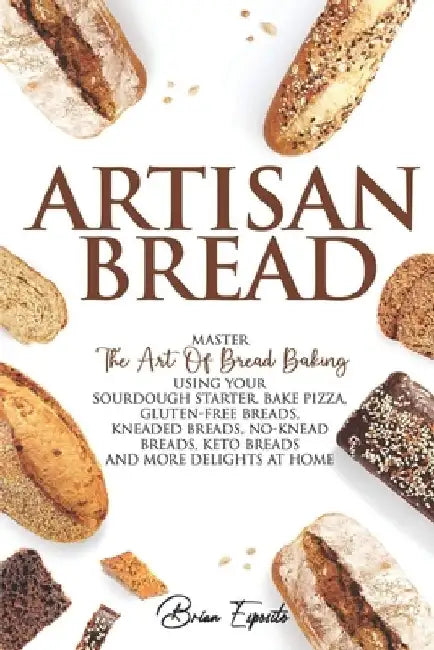 Artisan Bread: Master the Art of Bread Baking Using Your Sourdough Starter. Bake Pizza, Gluten-Free Breads, Kneaded Breads, No-Knead by Brian Esposito
