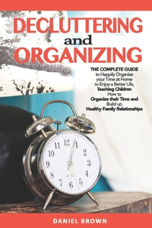 Decluttering And Organizing: The Complete Guide to Happily Organize your Time at Home to Enjoy a Better Life, Teaching Children How to Organize the by Daniel Brown