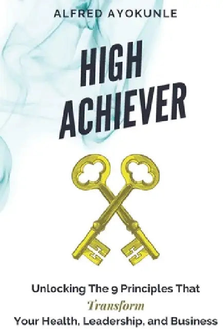 High Achiever: Unlocking The 9 Principles That Transforms Your Health, Leadership, and Business by Alfred Ayokunle