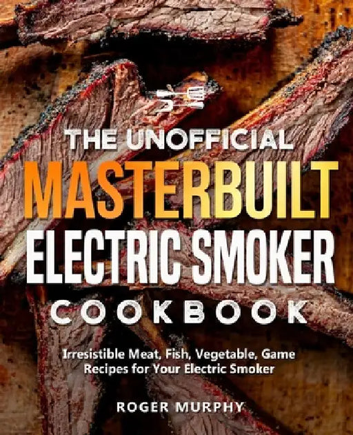 The Unofficial Masterbuilt Electric Smoker Cookbook: Irresistible Meat, Fish, Vegetable, Game Recipes for Your Electric Smoker by Roger Murphy