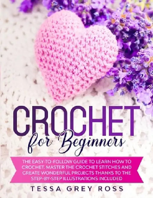 Crochet for Beginners: The Easy-to-Follow Guide to Learn How to Crochet. Master the Crochet Stitches and Create Wonderful Projects Thanks to by Tessa Grey Ross