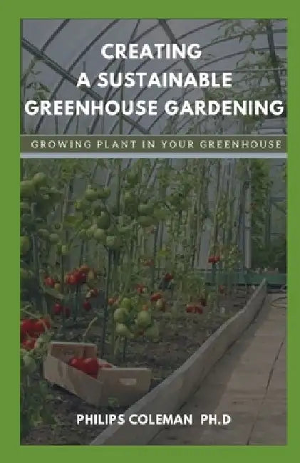 Creating a Sustainable Greenhouse Gardening: Growing Plant In Your Greenhouse by Philips Coleman Ph. D.