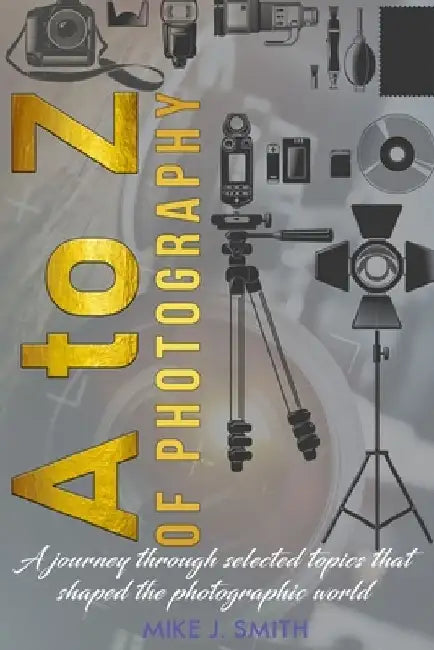 A to Z of Photography: a journey through selected topics that shaped the photographic world by Mike J. Smith