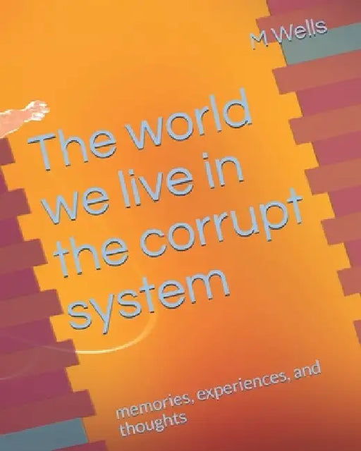 The world we live in the corrupt system: memories, experiences, and thoughts by M. Wells
