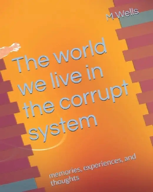 The world we live in the corrupt system: memories, experiences, and thoughts by M. Wells