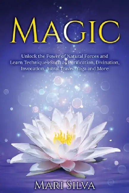 Magic: Unlock the Power of Natural Forces and Learn Techniques Such as Purification, Divination, Invocation, Astral Travel, Yoga and More by Mari Silva
