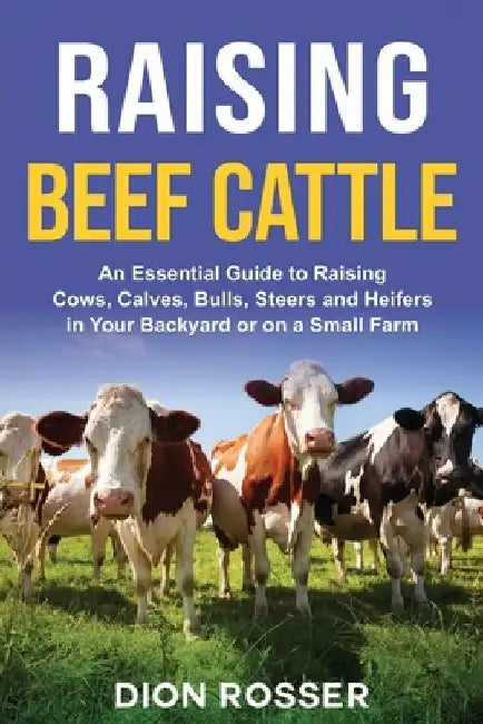 Raising Beef Cattle: An Essential Guide to Raising Cows, Calves, Bulls, Steers and Heifers in Your Backyard or on a Small Farm by Dion Rosser