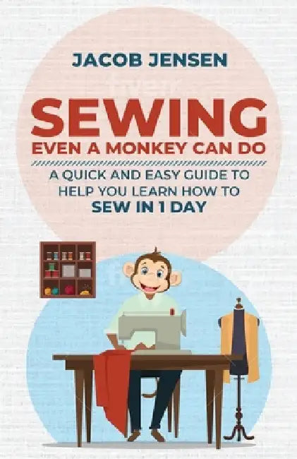 Sewing Even A Monkey Can Do: A Quick And Easy Guide To Help You Learn How To Sew In One Day by Jacob Jensen