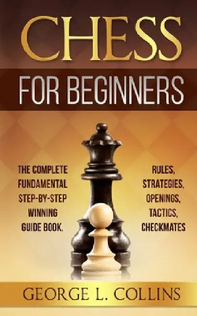 Chess for Beginners: The Complete Fundamental Step-By-Step Winning Guide Book. Rules, Strategies, Openings, Tactics, Checkmates by George L. Collins