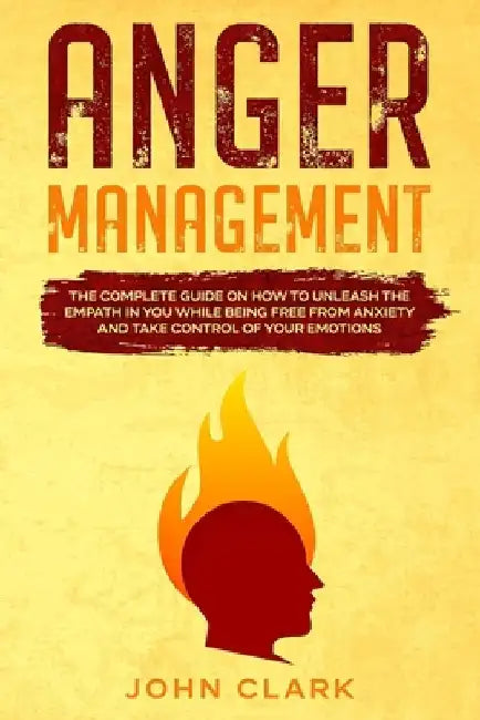 Anger Management: The Complete Guide on How to Unleash the Empath in You While Being Free from Anxiety and Take Control of Your Emotions by John Clark