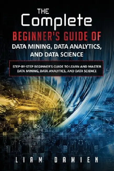 The Complete Beginner's Guide of Data Mining, Data Analytics, and Data Science Step-by-step Beginner's Guide to Learn and Master Data Mining, Data Ana by Liam Damien