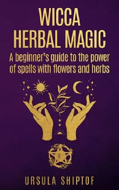 Wicca Herbal Magic: A Beginner's Guide To The Power Of Spells With Flowers And Herbs by Ursula Shiptof