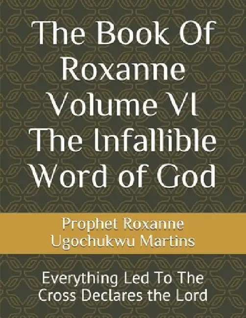 The Book Of Roxanne Volume VI The Infallible Word of God: Everything Led To The Cross Declares the Lord by Prophet Roxanne Ugochukwu Nereu Martins