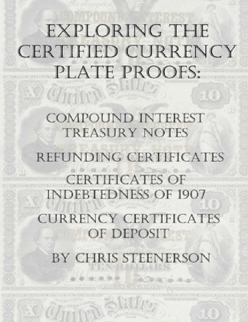 Exploring the Certified Currency Plate Proofs: Compound Interest Treasury Notes, Refunding Certificates & Certificates of Indebtedness of 1907 and Cur by Chris Steenerson