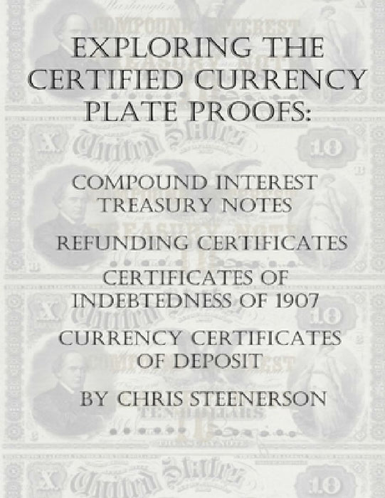 Exploring the Certified Currency Plate Proofs: Compound Interest Treasury Notes, Refunding Certificates & Certificates of Indebtedness of 1907 and Cur by Chris Steenerson