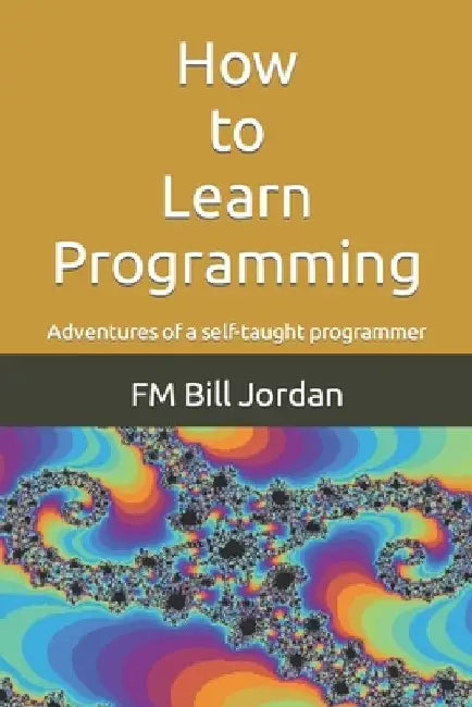 How to Learn Programming: Adventures of a self-taught programmer by Fm Bill Jordan