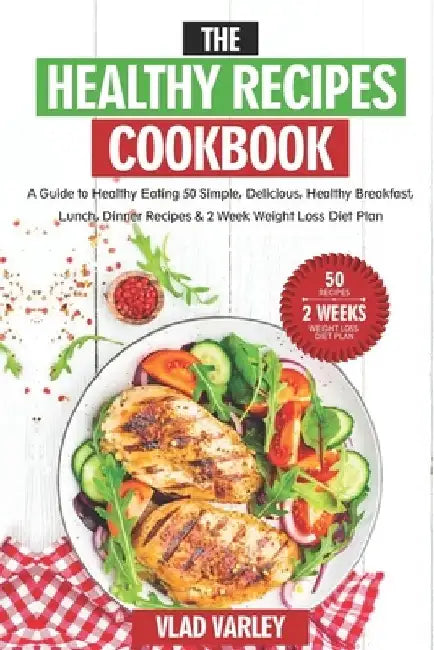 The Healthy Recipes Cookbook: A Guide to Healthy Eating 50 Simple, Delicious, Healthy Breakfast, Lunch, Dinner Recipes & 2 Week Weight Loss Diet Pla by Vlad Varley