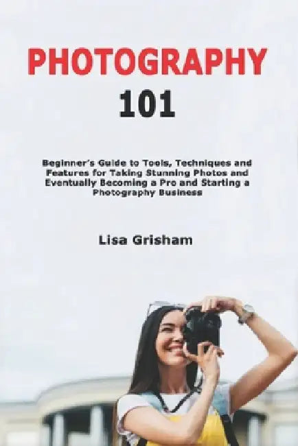 Photography 101: Beginner's Guide to Tools, Techniques and Features for Taking Stunning Photos and Eventually Becoming a Pro and Starting a Photograph by Lisa Grisham