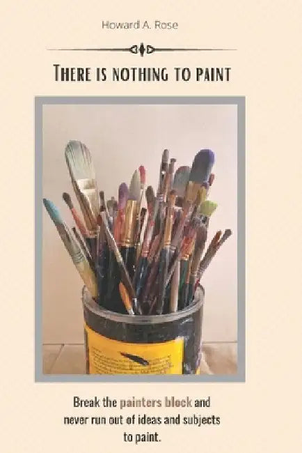 There is nothing to paint: Break the painters block and never run out of ideas and subjects to paint by Howard A. Rose